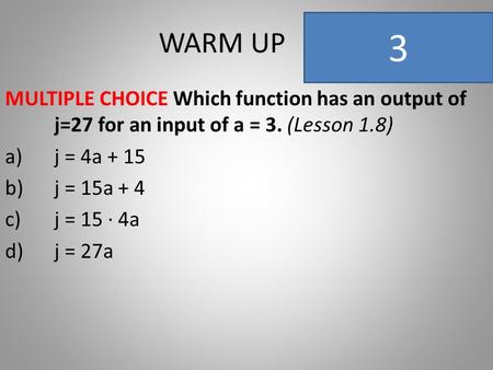 WARM UP MULTIPLE CHOICE Which function has an output of j=27 for an input of a = 3. (Lesson 1.8) a)j = 4a + 15 b)j = 15a + 4 c)j = 15 ∙ 4a d)j = 27a 3.