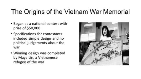 The Origins of the Vietnam War Memorial Began as a national contest with prize of $50,000 Specifications for contestants included simple design and no.