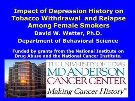1 Impact of Depression History on Tobacco Withdrawal and Relapse Among Female Smokers David W. Wetter, Ph.D. Department of Behavioral Science Funded by.