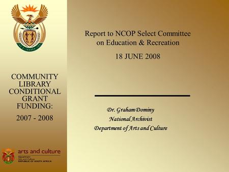 Dr. Graham Dominy National Archivist Department of Arts and Culture COMMUNITY LIBRARY CONDITIONAL GRANT FUNDING: 2007 - 2008 Report to NCOP Select Committee.