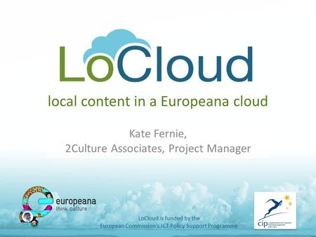 Local content in a Europeana cloud Kate Fernie, 2Culture Associates, Project Manager LoCloud is funded by the European Commission's ICT Policy Support.