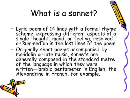 What is a sonnet? Lyric poem of 14 lines with a formal rhyme scheme, expressing different aspects of a single thought, mood, or feeling, resolved or summed.