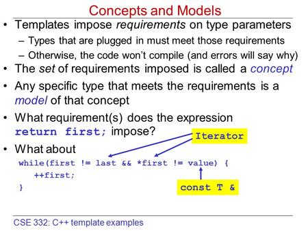 CSE 332: C++ template examples Concepts and Models Templates impose requirements on type parameters –Types that are plugged in must meet those requirements.