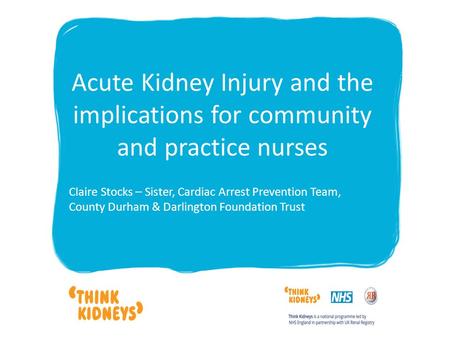 Acute Kidney Injury and the implications for community and practice nurses Claire Stocks – Sister, Cardiac Arrest Prevention Team, County Durham & Darlington.