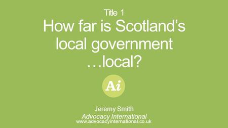 I Title 1 How far is Scotland’s local government …local? www.advocacyinternational.co.uk Jeremy Smith Advocacy International.