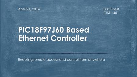 Curt Priest CIST 1451 April 21, 2014 Enabling remote access and control from anywhere PIC18F97J60 Based Ethernet Controller.