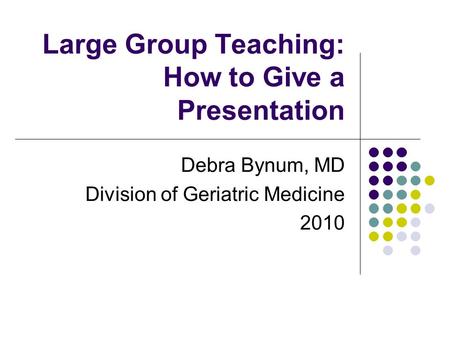Large Group Teaching: How to Give a Presentation Debra Bynum, MD Division of Geriatric Medicine 2010.