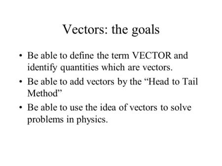 Vectors: the goals Be able to define the term VECTOR and identify quantities which are vectors. Be able to add vectors by the “Head to Tail Method” Be.