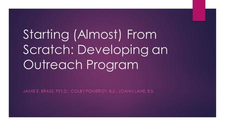 Starting (Almost) From Scratch: Developing an Outreach Program JAMIE E. BRASS, PSY.D.; COLBY POMEROY, B.S.; JOANN LANE, B.S.