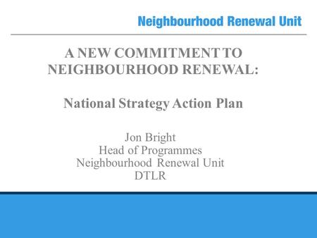 A NEW COMMITMENT TO NEIGHBOURHOOD RENEWAL: National Strategy Action Plan Jon Bright Head of Programmes Neighbourhood Renewal Unit DTLR.