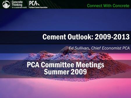 Connect With Concrete Cement Outlook: 2009-2013 Ed Sullivan, Chief Economist PCA PCA Committee Meetings Summer 2009.