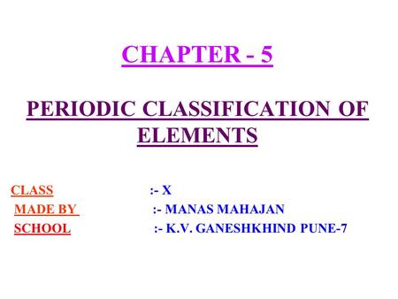 CHAPTER - 5 PERIODIC CLASSIFICATION OF ELEMENTS CLASS :- X MADE BY :- MANAS MAHAJAN SCHOOL :- K.V. GANESHKHIND PUNE-7.