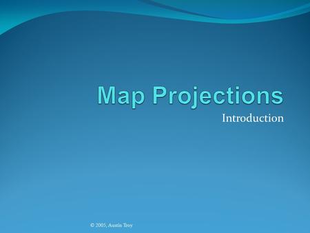 Introduction © 2005, Austin Troy. Map Projection © 2005, Austin Troy This is the method by which we transform the earth’s spheroid (real world) to a flat.