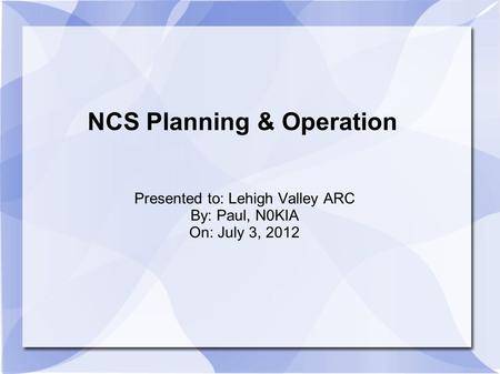 NCS Planning & Operation Presented to: Lehigh Valley ARC By: Paul, N0KIA On: July 3, 2012.