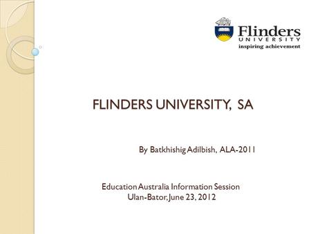 FLINDERS UNIVERSITY, SA Education Australia Information Session Ulan-Bator, June 23, 2012 By Batkhishig Adilbish, ALA-2011.