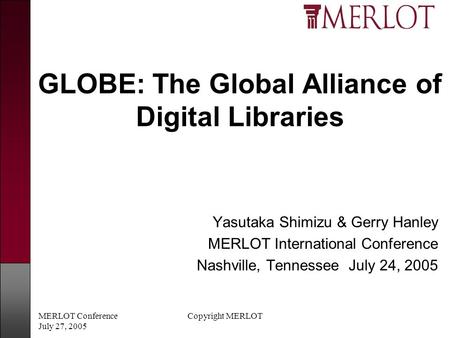 MERLOT Conference July 27, 2005 Copyright MERLOT GLOBE: The Global Alliance of Digital Libraries Yasutaka Shimizu & Gerry Hanley MERLOT International Conference.