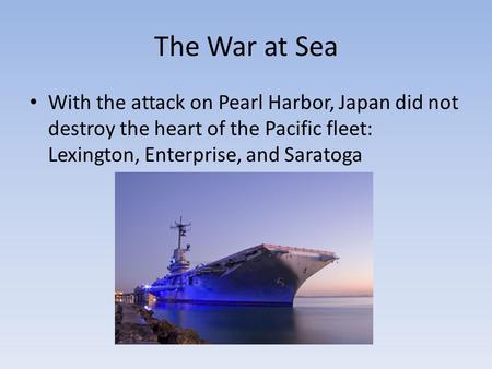 The War at Sea With the attack on Pearl Harbor, Japan did not destroy the heart of the Pacific fleet: Lexington, Enterprise, and Saratoga.