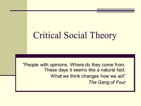 Critical Social Theory “People with opinions. Where do they come from. These days it seems like a natural fact. What we think changes how we act” The Gang.