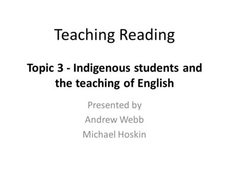 Teaching Reading Topic 3 - Indigenous students and the teaching of English Presented by Andrew Webb Michael Hoskin.