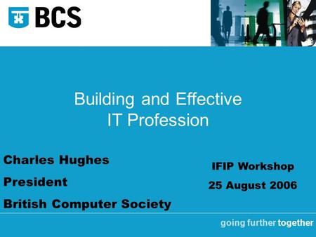 Going further together Building and Effective IT Profession Charles Hughes President British Computer Society IFIP Workshop 25 August 2006.