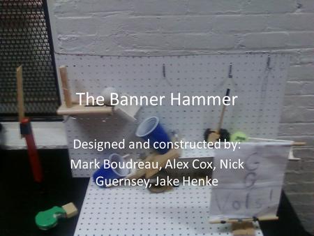 The Banner Hammer Designed and constructed by: Mark Boudreau, Alex Cox, Nick Guernsey, Jake Henke.