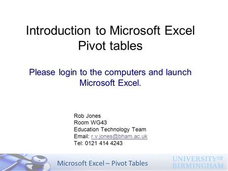 Microsoft Excel – Pivot Tables Introduction to Microsoft Excel Pivot tables Please login to the computers and launch Microsoft Excel. Rob Jones Room WG43.