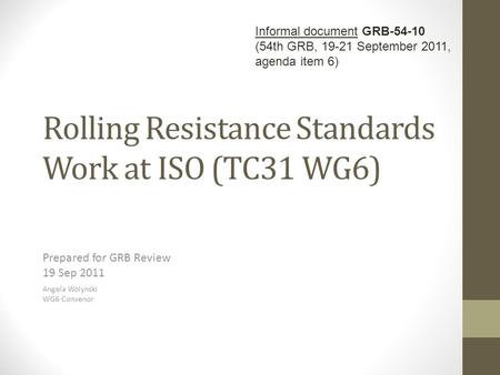Rolling Resistance Standards Work at ISO (TC31 WG6) Prepared for GRB Review 19 Sep 2011 Angela Wolynski WG6 Convenor Informal document GRB-54-10 (54th.