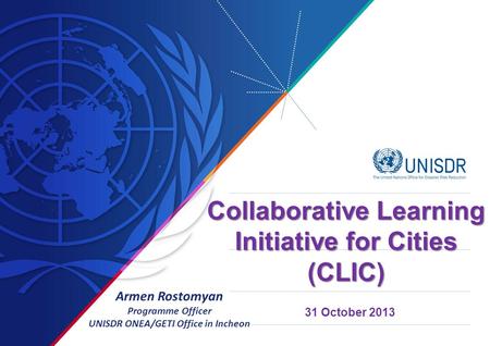 31 October 2013 Collaborative Learning Initiative for Cities (CLIC) Armen Rostomyan Programme Officer UNISDR ONEA/GETI Office in Incheon.