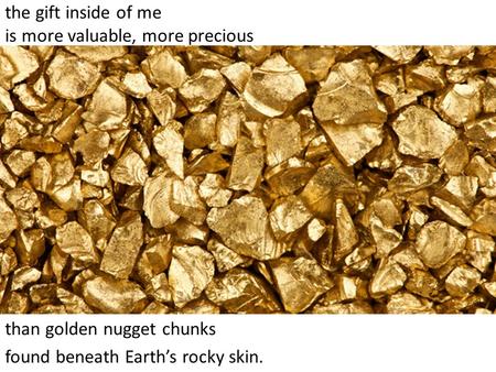 the gift inside of me is more valuable, more precious than golden nugget chunks found beneath Earth’s rocky skin.