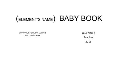 ( ELEMENT’S NAME ) BABY BOOK Your Name Teacher 2015 COPY YOUR PERIODIC SQUARE AND PASTE HERE.