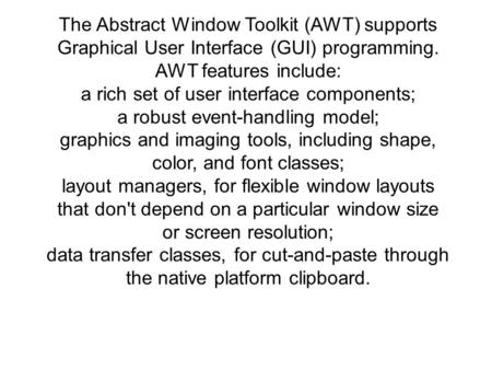 The Abstract Window Toolkit (AWT) supports Graphical User Interface (GUI) programming. AWT features include: a rich set of user interface components; a.