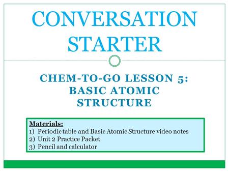 CHEM-TO-GO LESSON 5: BASIC ATOMIC STRUCTURE CONVERSATION STARTER Materials: 1)Periodic table and Basic Atomic Structure video notes 2)Unit 2 Practice Packet.