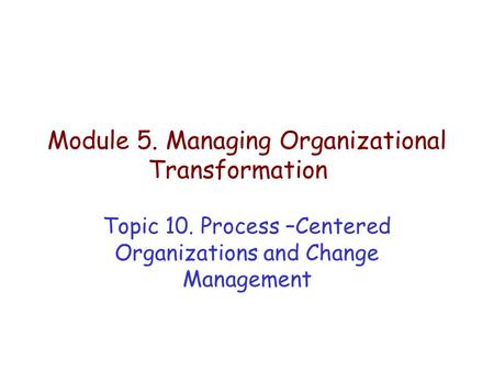 Module 5. Managing Organizational Transformation Topic 10. Process –Centered Organizations and Change Management.