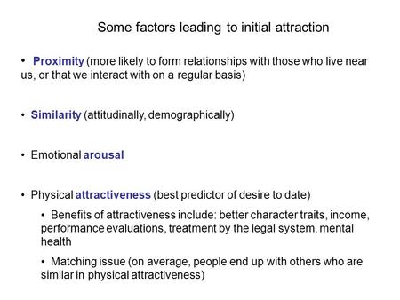 Some factors leading to initial attraction Proximity (more likely to form relationships with those who live near us, or that we interact with on a regular.