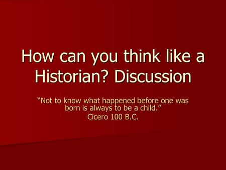 How can you think like a Historian? Discussion “Not to know what happened before one was born is always to be a child.” Cicero 100 B.C.