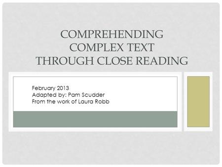 COMPREHENDING COMPLEX TEXT THROUGH CLOSE READING February 2013 Adapted by: Pam Scudder From the work of Laura Robb.