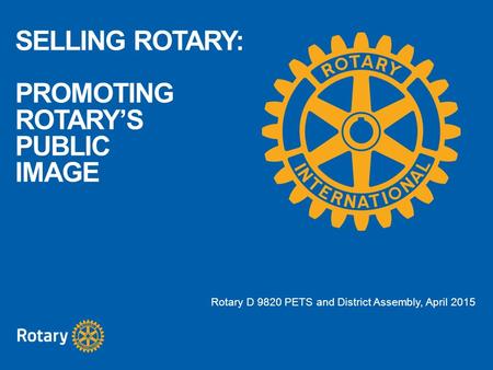 SELLING ROTARY: PROMOTING ROTARY’S PUBLIC IMAGE Rotary D 9820 PETS and District Assembly, April 2015.