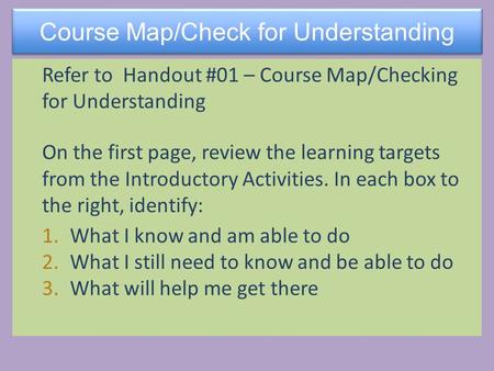 Course Map/Check for Understanding Refer to Handout #01 – Course Map/Checking for Understanding On the first page, review the learning targets from the.