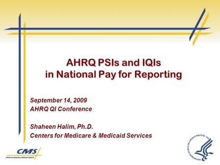 AHRQ PSIs and IQIs in National Pay for Reporting September 14, 2009 AHRQ QI Conference Shaheen Halim, Ph.D. Centers for Medicare & Medicaid Services.