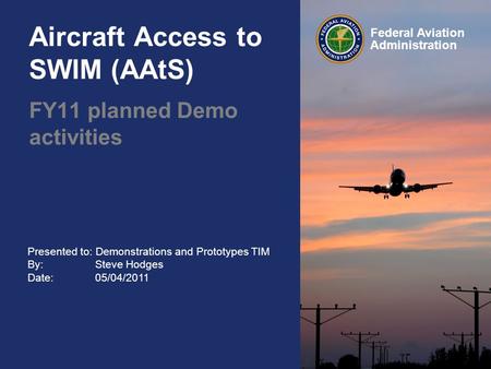 Presented to: Demonstrations and Prototypes TIM By: Steve Hodges Date: 05/04/2011 Federal Aviation Administration Aircraft Access to SWIM (AAtS) FY11 planned.