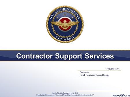 Presented to: Contractor Support Services Small Business Round Table 18 November 2014 1 NAVAIR Public Releases 2014-1018 Distribution Statement A – “Approved.