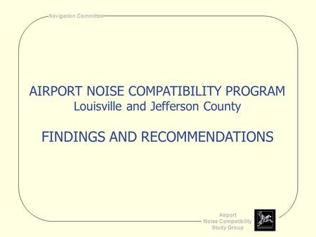 Airport Noise Compatibility Study Group Navigation Committee AIRPORT NOISE COMPATIBILITY PROGRAM Louisville and Jefferson County FINDINGS AND RECOMMENDATIONS.