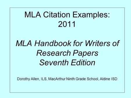 MLA Citation Examples: 2011 MLA Handbook for Writers of Research Papers Seventh Edition Dorothy Allen, ILS, MacArthur Ninth Grade School, Aldine ISD.