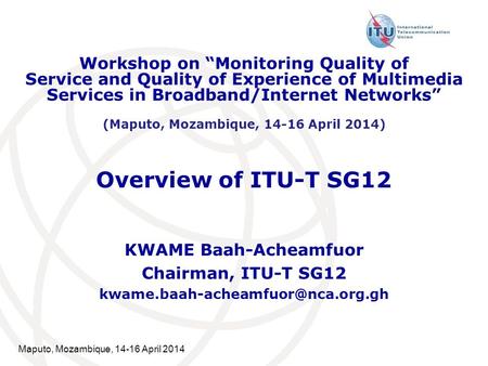 Maputo, Mozambique, 14-16 April 2014 Overview of ITU-T SG12 KWAME Baah-Acheamfuor Chairman, ITU-T SG12 Workshop on “Monitoring.
