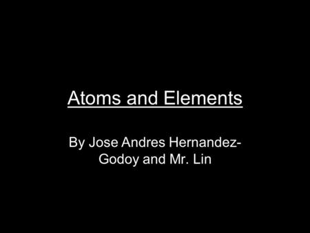 Atoms and Elements By Jose Andres Hernandez- Godoy and Mr. Lin.
