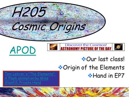 H205 Cosmic Origins  Our last class!  Origin of the Elements  Hand in EP7 APOD Tom Lehrer's The Elements. A Flash animation by Mike Stanfill, Private.