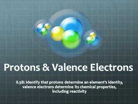 Protons & Valence Electrons 8.5B: Identify that protons determine an element’s identity, valence electrons determine its chemical properties, including.