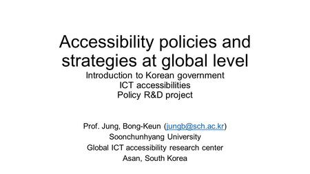 Accessibility policies and strategies at global level Introduction to Korean government ICT accessibilities Policy R&D project Prof. Jung, Bong-Keun