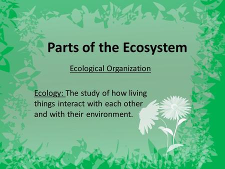 Parts of the Ecosystem Ecological Organization Ecology: The study of how living things interact with each other and with their environment.