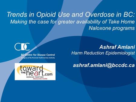 Trends in Opioid Use and Overdose in BC: Making the case for greater availability of Take Home Naloxone programs Ashraf Amlani Harm Reduction Epidemiologist.